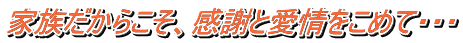 家族だからこそ、感謝と愛情をこめて・・・ 
